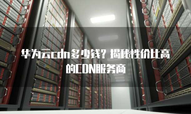 华为云cdn多少钱?揭秘性价比高的CDN服务商