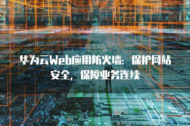 华为云Web应用防火墙:保护网站安全,保障业务连续