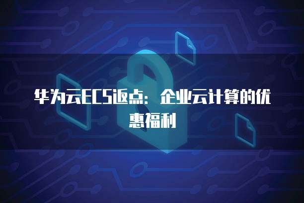 华为云ECS返点:企业云计算的优惠福利