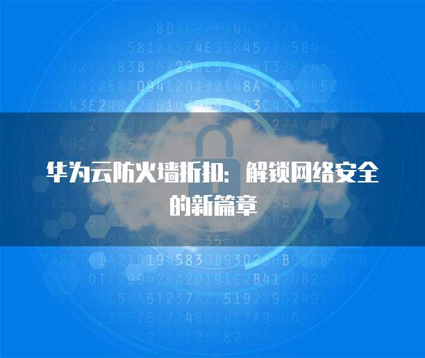 华为云防火墙折扣:解锁网络安全的新篇章