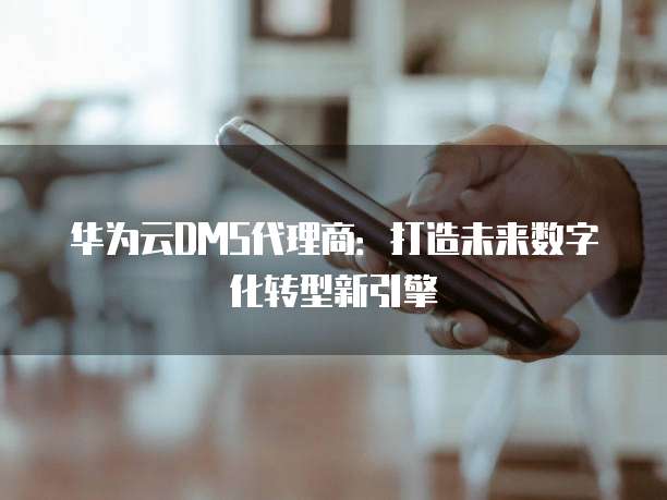 华为云DMS代理商：打造未来数字化转型新引擎