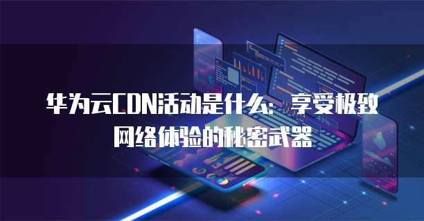 华为云CDN活动是什么:享受极致网络体验的秘密武器