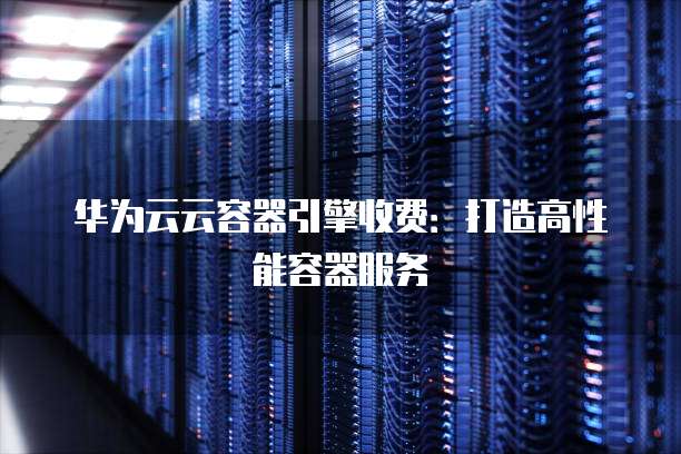 华为云云容器引擎收费：打造高性能容器服务