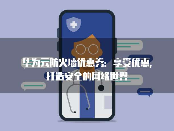 华为云防火墙优惠券:享受优惠,打造安全的网络世界