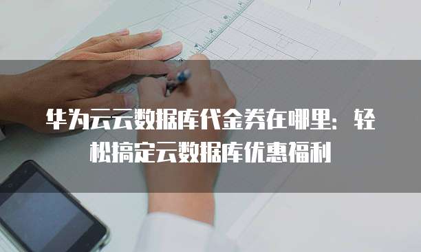华为云云数据库代金券在哪里:轻松搞定云数据库优惠福利