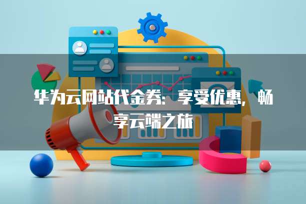 华为云网站代金券:享受优惠,畅享云端之旅