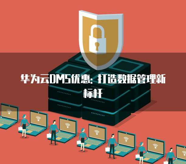 华为云DMS优惠: 打造数据管理新标杆