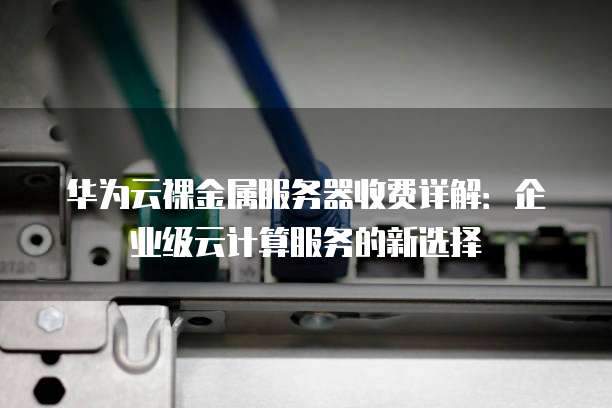 华为云裸金属服务器收费详解:企业级云计算服务的新选择