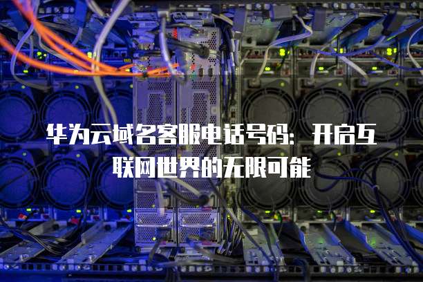 华为云域名客服电话号码:开启互联网世界的无限可能