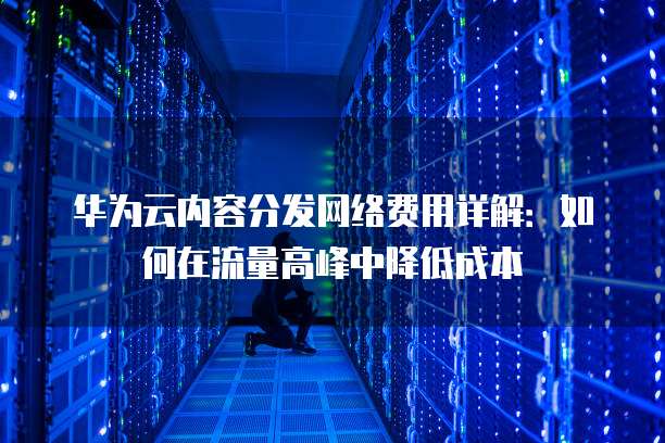 华为云内容分发网络费用详解:如何在流量高峰中降低成本