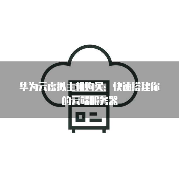华为云虚拟主机购买:快速搭建你的云端服务器
