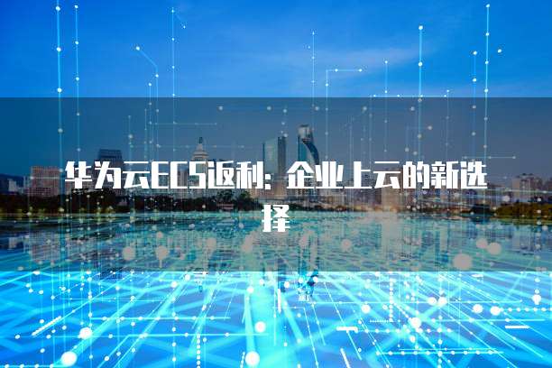 华为云ECS返利: 企业上云的新选择