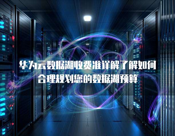 华为云数据湖收费准详解了解如何合理规划您的数据湖预算