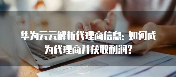 华为云云解析代理商信息: 如何成为代理商并获取利润?