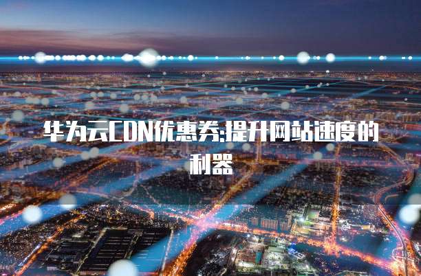 华为云CDN优惠券:提升网站速度的利器