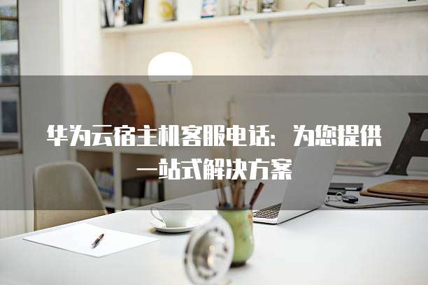 华为云宿主机客服电话:为您提供一站式解决方案