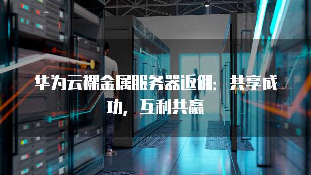 华为云裸金属服务器返佣:共享成功,互利共赢