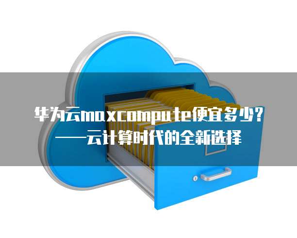 华为云maxcompute便宜多少?——云计算时代的全新选择