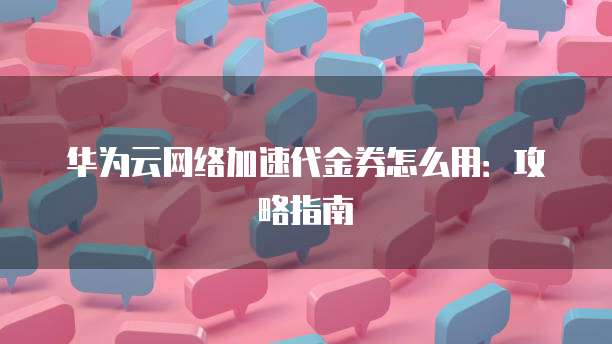 华为云网络加速代金券怎么用:攻略指南