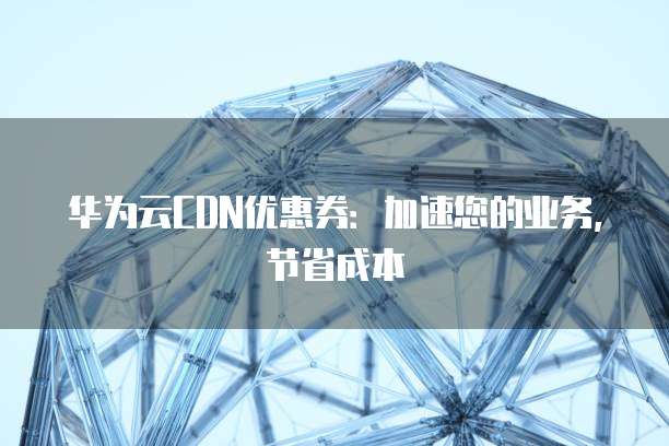 华为云CDN优惠券：加速您的业务，节省成本