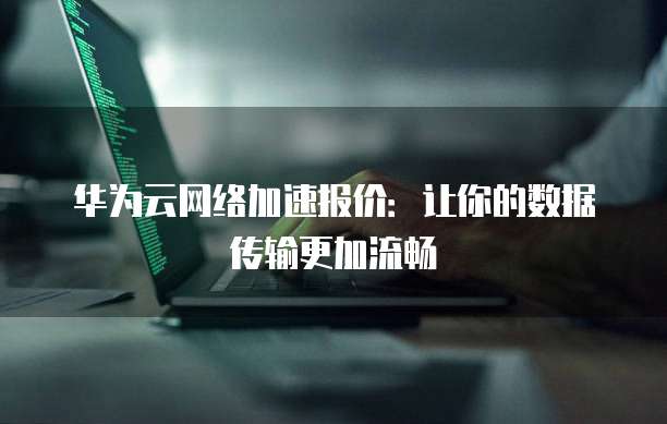 华为云网络加速报价：让你的数据传输更加流畅