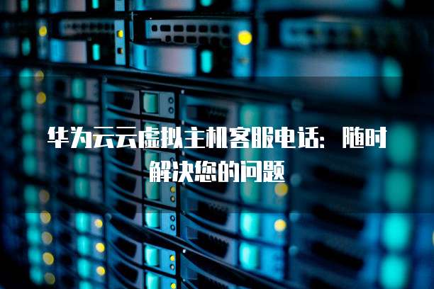 华为云云虚拟主机客服电话:随时解决您的问题