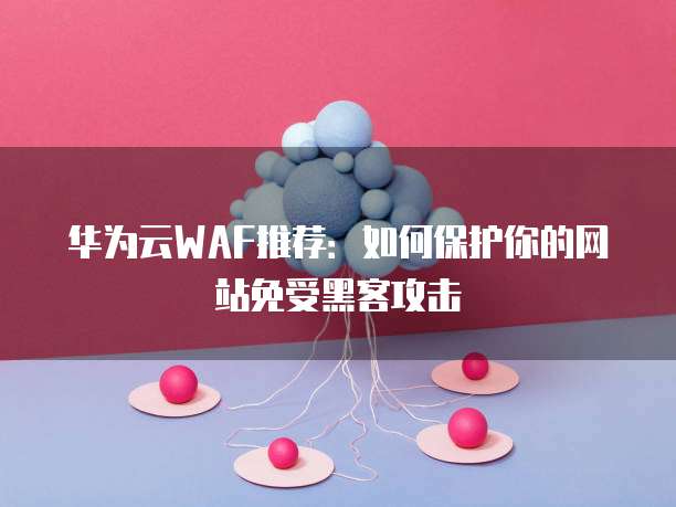 华为云WAF推荐:如何保护你的网站免受黑客攻击