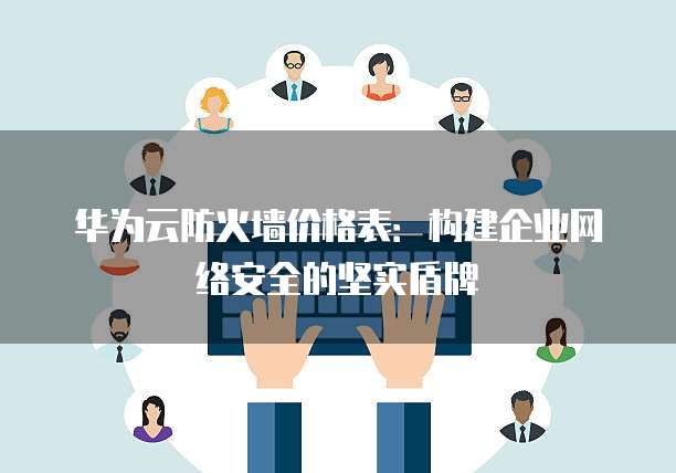 华为云防火墙价格表:构建企业网络安全的坚实盾牌