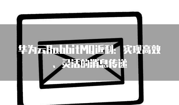 华为云RabbitMQ返利:实现高效、灵活的消息传递