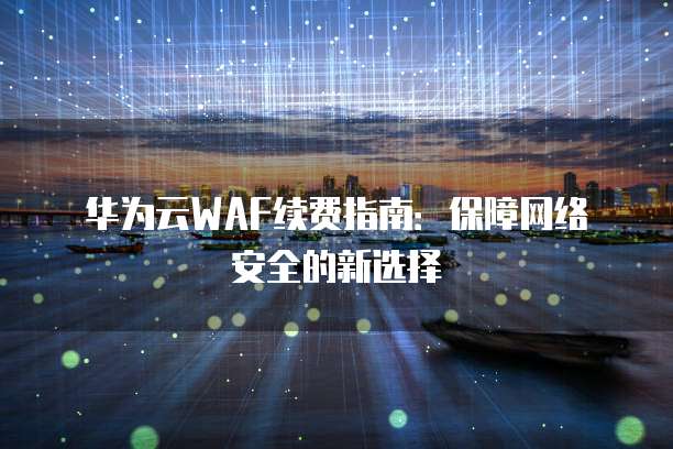 华为云WAF续费指南:保障网络安全的新选择