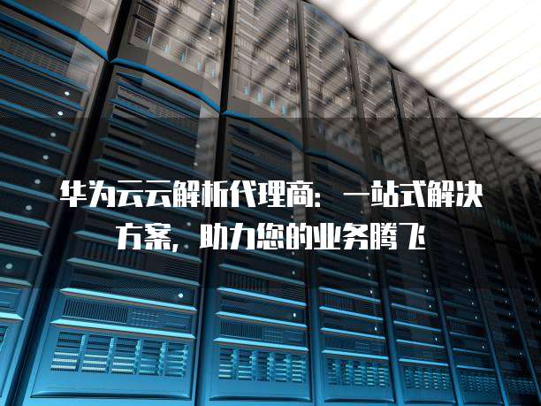 华为云云解析代理商:一站式解决方案,助力您的业务腾飞