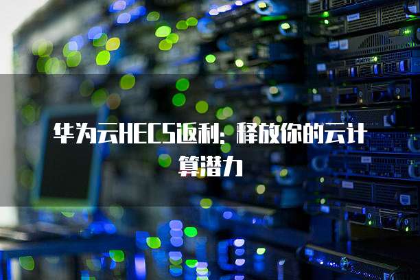 华为云HECS返利: 释放你的云计算潜力