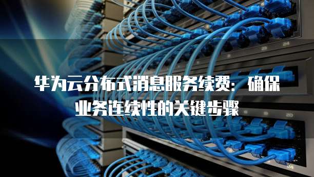 华为云分布式消息服务续费:确保业务连续性的关键步骤