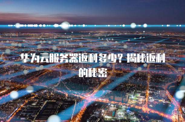华为云服务器返利多少?揭秘返利的秘密