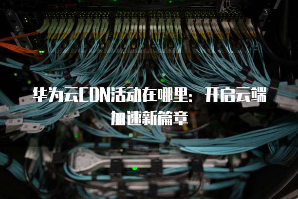华为云CDN活动在哪里:开启云端加速新篇章