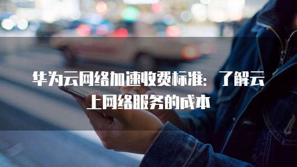华为云网络加速收费标准:了解云上网络服务的成本