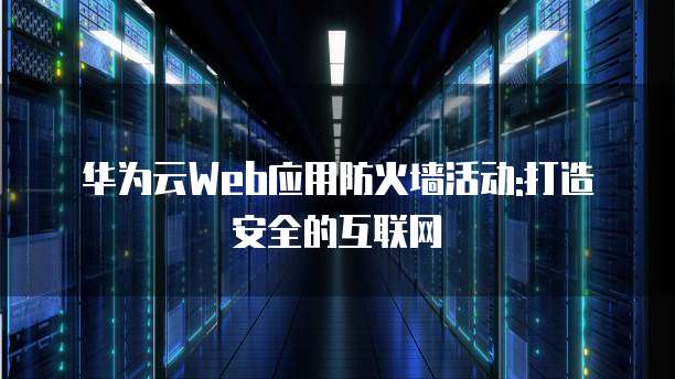 华为云Web应用防火墙活动:打造安全的互联网