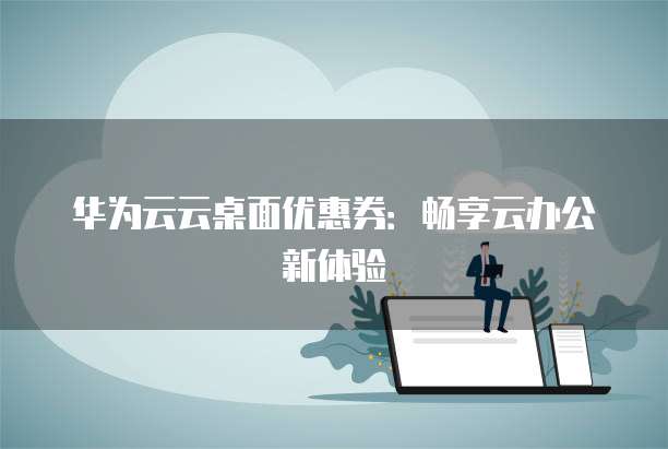 华为云云桌面优惠券:畅享云办公新体验