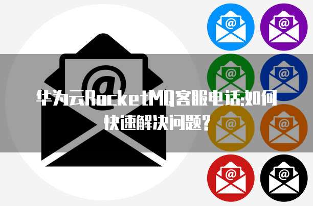 华为云RocketMQ客服电话:如何快速解决问题?