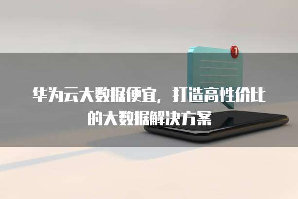 华为云大数据便宜,打造高性价比的大数据解决方案