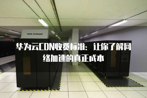 华为云CDN收费标准：让你了解网络加速的真正成本