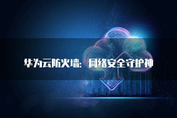 华为云防火墙：网络安全守护神
