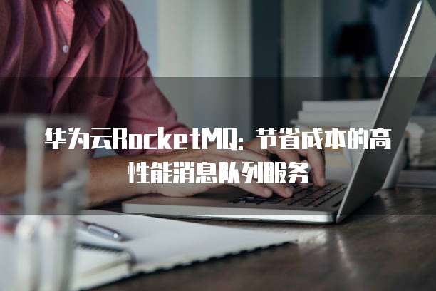 华为云RocketMQ: 节省成本的高性能消息队列服务