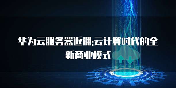 华为云服务器返佣:云计算时代的全新商业模式