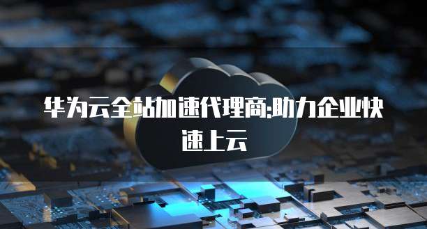 华为云全站加速代理商:助力企业快速上云
