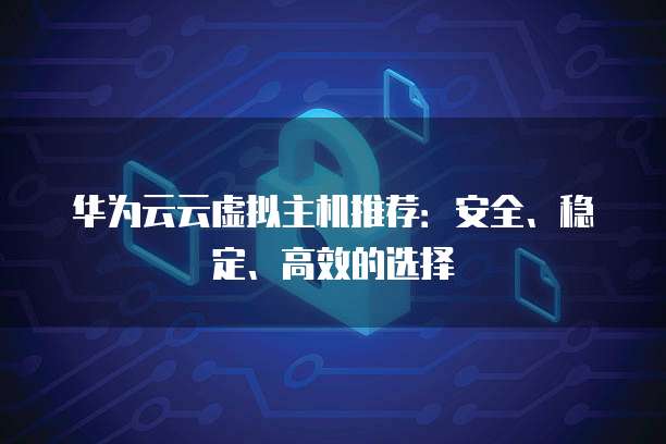 华为云云虚拟主机推荐：安全、稳定、高效的选择