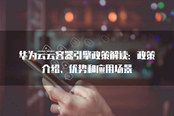 华为云云容器引擎政策解读：政策介绍、优势和应用场景