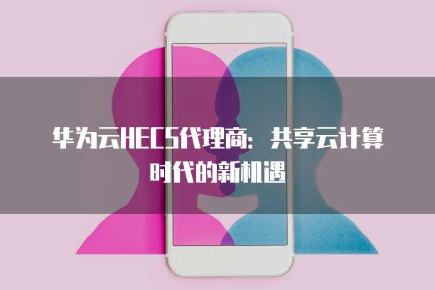 华为云HECS代理商:共享云计算时代的新机遇