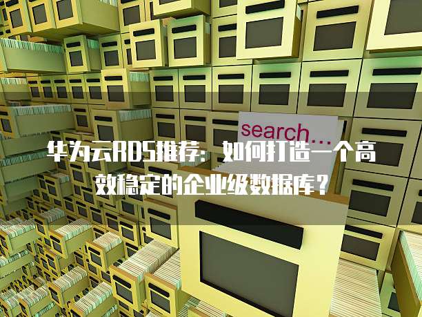 华为云RDS推荐:如何打造一个高效稳定的企业级数据库?