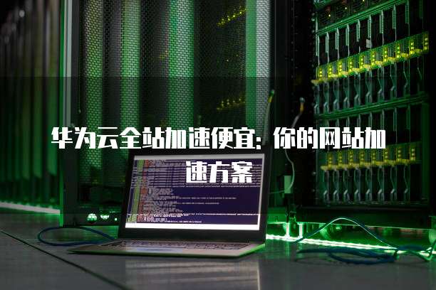 华为云全站加速便宜: 你的网站加速方案
